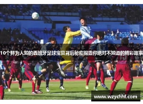 10个鲜为人知的西班牙足球宝贝背后秘密揭露你绝对不知道的精彩故事